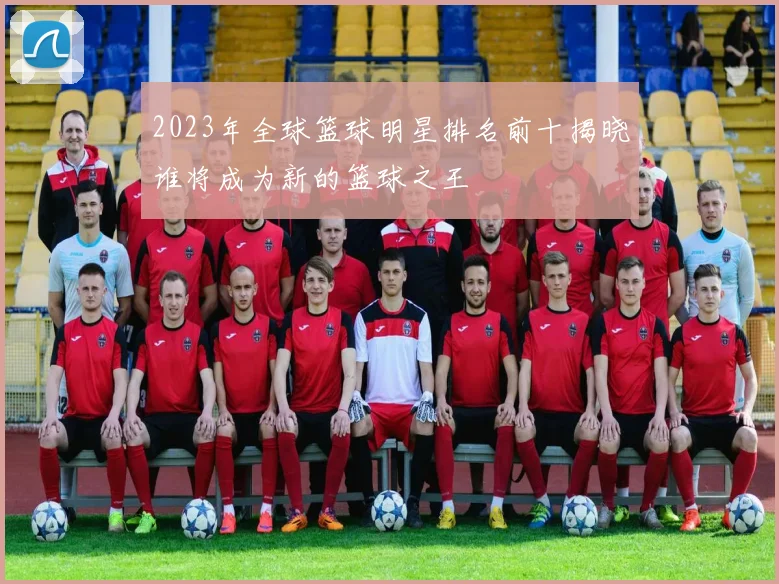 2023年全球篮球明星排名前十揭晓谁将成为新的篮球之王