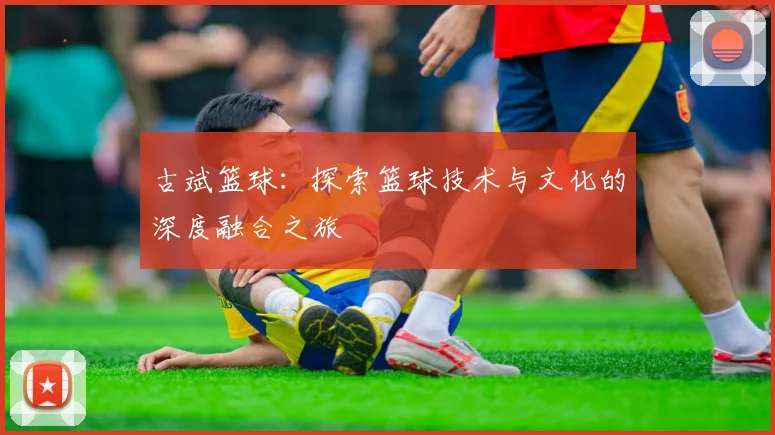 古斌篮球：探索篮球技术与文化的深度融合之旅