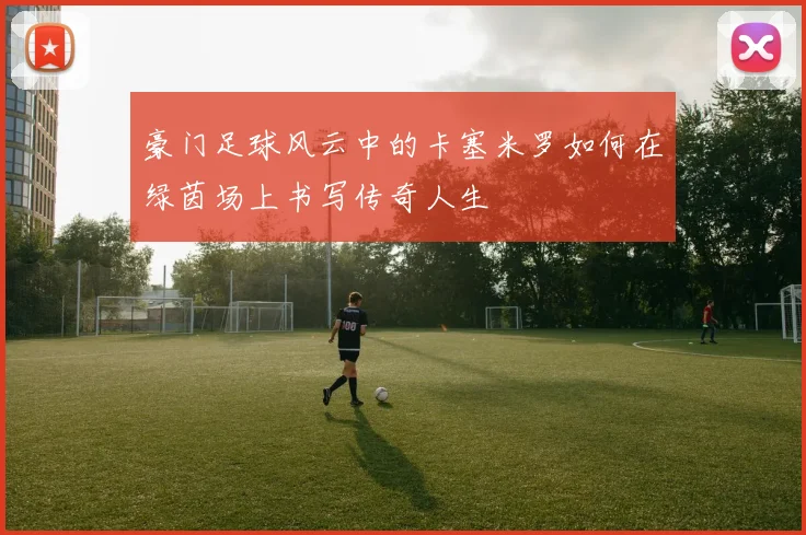 豪门足球风云中的卡塞米罗如何在绿茵场上书写传奇人生