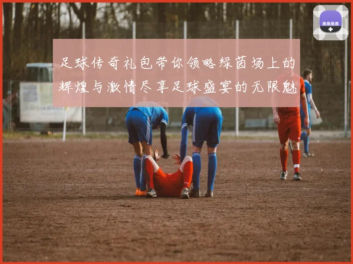 足球传奇礼包带你领略绿茵场上的辉煌与激情尽享足球盛宴的无限魅力