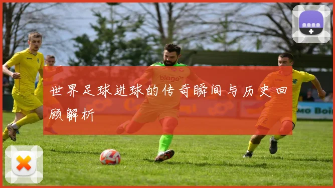 世界足球进球的传奇瞬间与历史回顾解析